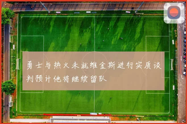 勇士与热火未就维金斯进行实质谈判预计他将继续留队