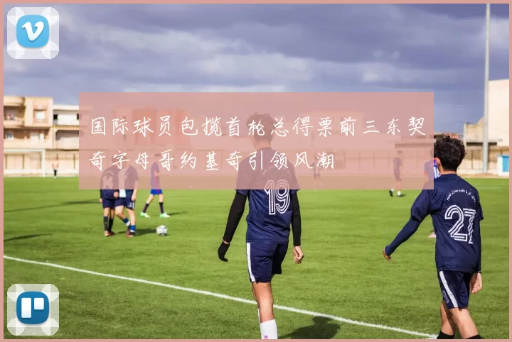 国际球员包揽首轮总得票前三东契奇字母哥约基奇引领风潮