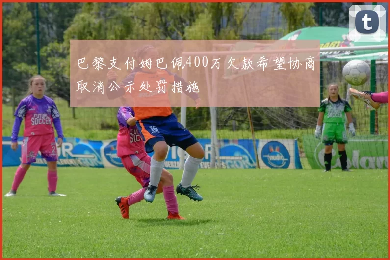 巴黎支付姆巴佩400万欠款希望协商取消公示处罚措施