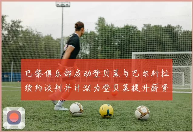 巴黎俱乐部启动登贝莱与巴尔科拉续约谈判并计划为登贝莱提升薪资待遇