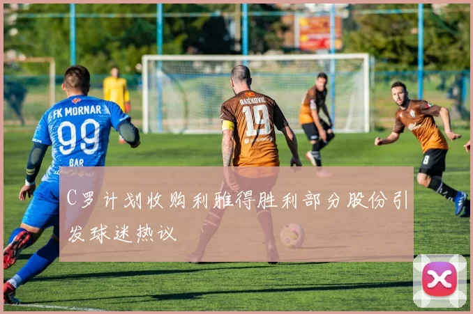 C罗计划收购利雅得胜利部分股份引发球迷热议