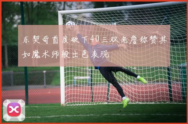 东契奇首度砍下40三双老詹称赞其如魔术师般出色表现