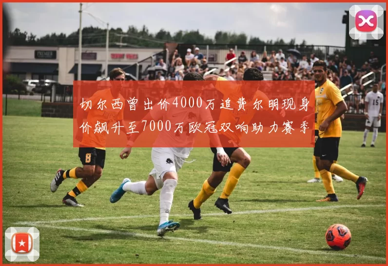 切尔西曾出价4000万追费尔明现身价飙升至7000万欧冠双响助力赛季双10