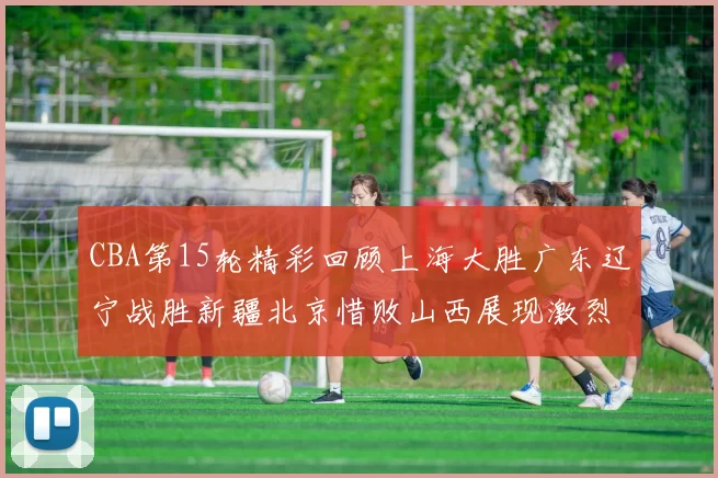 CBA第15轮精彩回顾上海大胜广东辽宁战胜新疆北京惜败山西展现激烈竞争