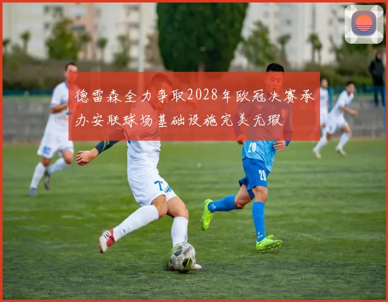 德雷森全力争取2028年欧冠决赛承办安联球场基础设施完美无瑕