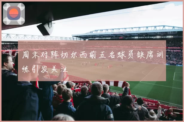 周末对阵切尔西前五名球员缺席训练引发关注